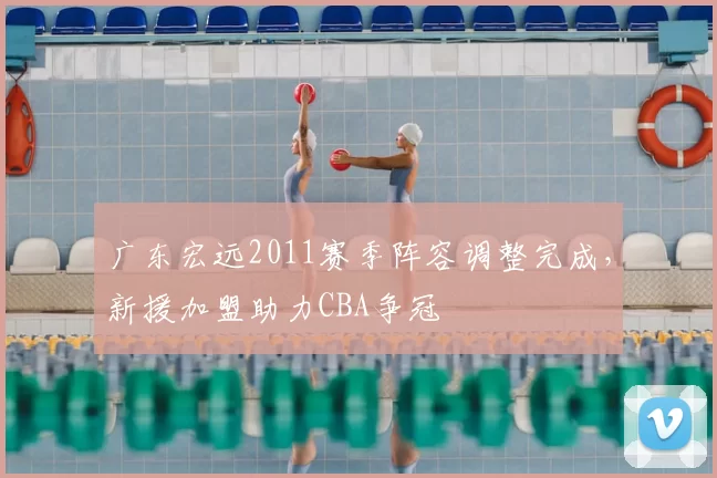 广东宏远2011赛季阵容调整完成，新援加盟助力CBA争冠