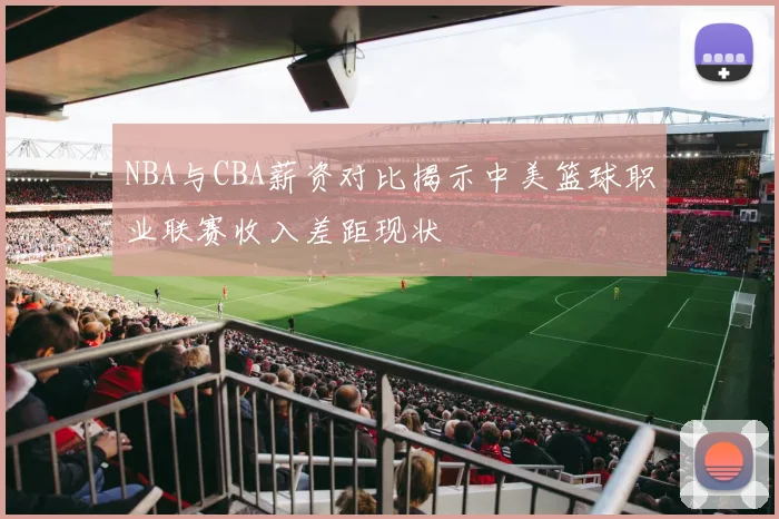 NBA与CBA薪资对比揭示中美篮球职业联赛收入差距现状