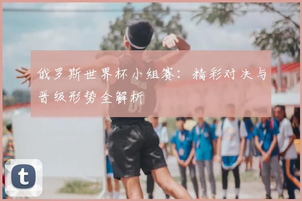 俄罗斯世界杯小组赛:精彩对决与晋级形势全解析