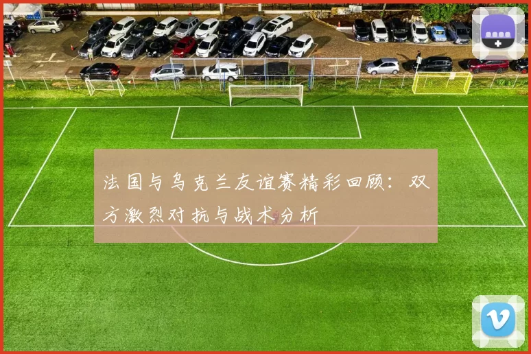 法国与乌克兰友谊赛精彩回顾：双方激烈对抗与战术分析