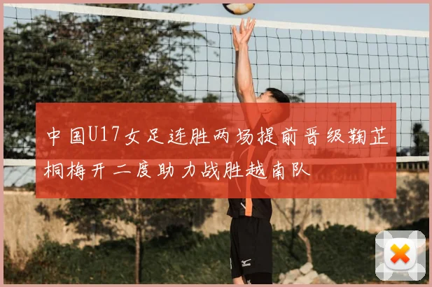 中国U17女足连胜两场提前晋级鞠芷桐梅开二度助力战胜越南队