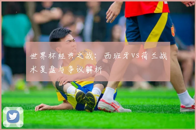 世界杯经典之战:西班牙vs荷兰战术复盘与争议解析