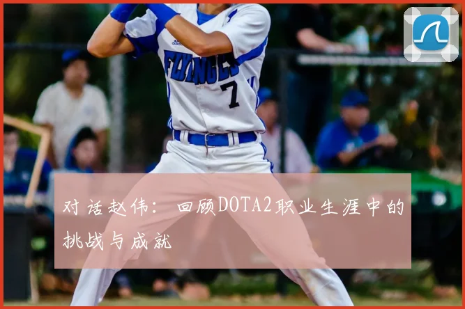对话赵伟：回顾DOTA2职业生涯中的挑战与成就