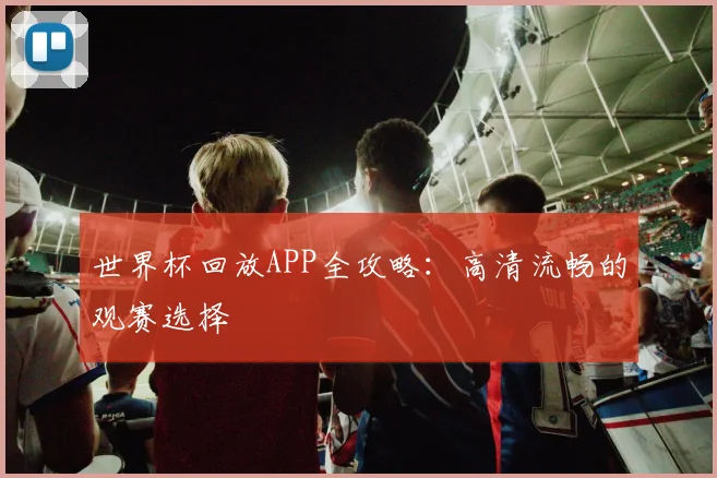 世界杯回放APP全攻略:高清流畅的观赛选择
