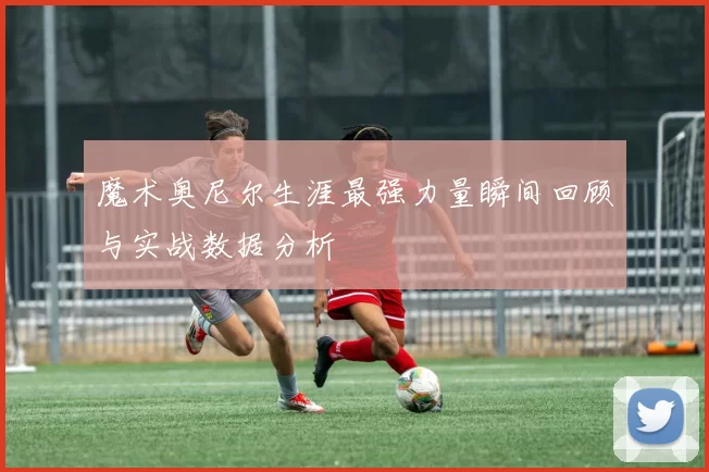 魔术奥尼尔生涯最强力量瞬间回顾与实战数据分析