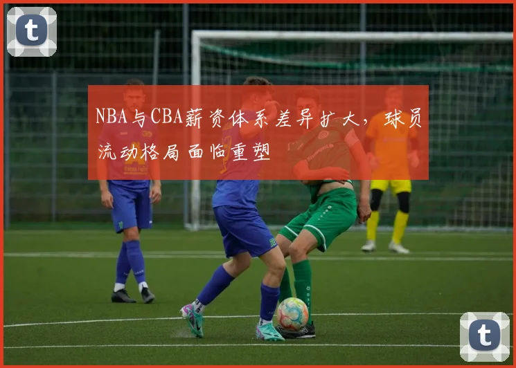 NBA与CBA薪资体系差异扩大,球员流动格局面临重塑