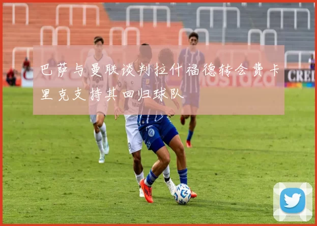 巴萨与曼联谈判拉什福德转会费卡里克支持其回归球队