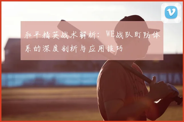 和平精英战术解析：WE战队盯防体系的深度剖析与应用技巧
