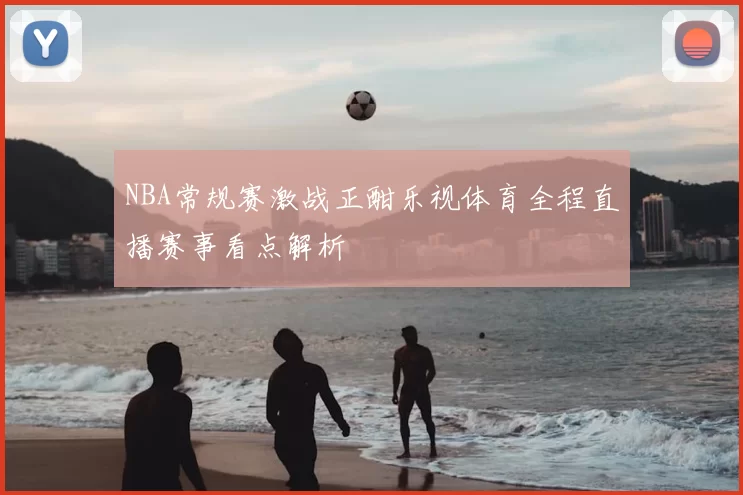 NBA常规赛激战正酣乐视体育全程直播赛事看点解析