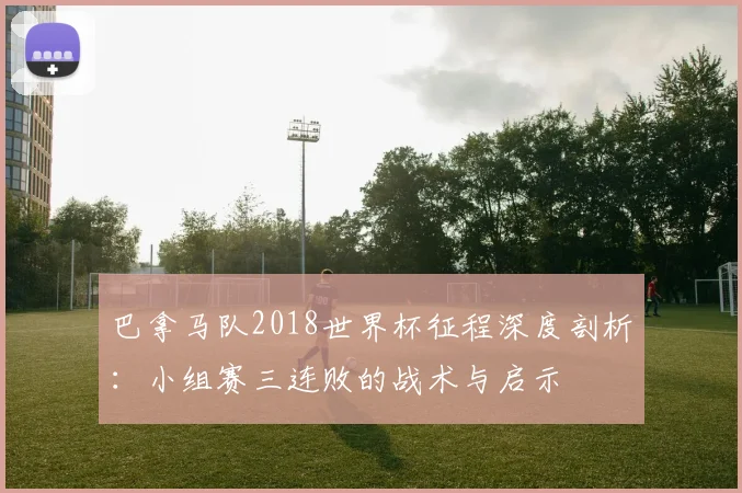 巴拿马队2018世界杯征程深度剖析:小组赛三连败的战术与启示