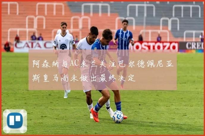 阿森纳与AC米兰关注巴尔德佩尼亚斯皇马尚未做出最终决定