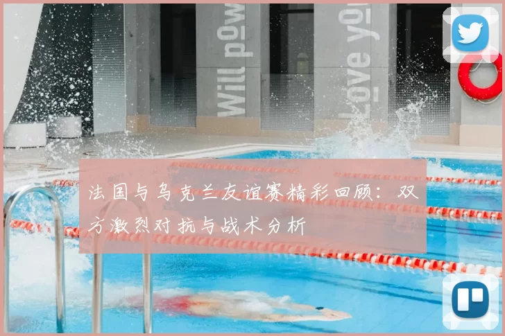 法国与乌克兰友谊赛精彩回顾：双方激烈对抗与战术分析