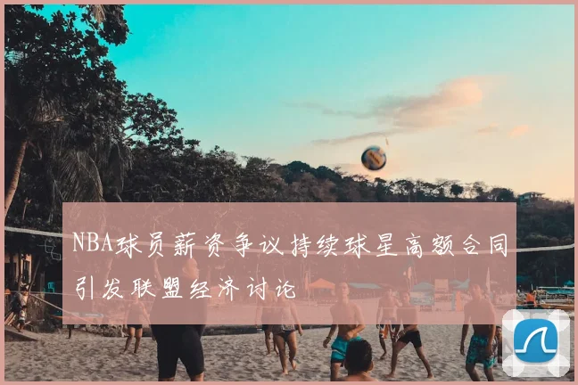 NBA球员薪资争议持续球星高额合同引发联盟经济讨论