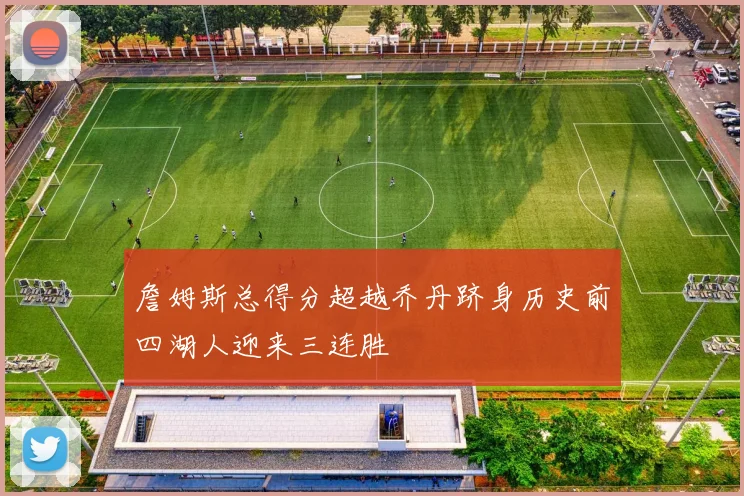 詹姆斯总得分超越乔丹跻身历史前四湖人迎来三连胜