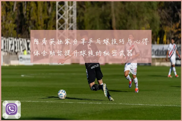 陈秀英独家分享乒乓球技巧与心得体会助你提升球技的秘密武器