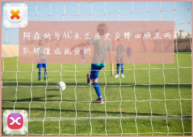 阿森纳与AC米兰历史交锋回顾及两队辉煌成就分析