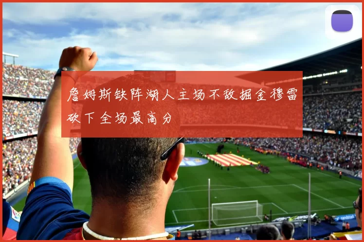 詹姆斯缺阵湖人主场不敌掘金穆雷砍下全场最高分