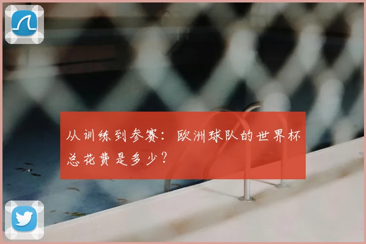 从训练到参赛：欧洲球队的世界杯总花费是多少？