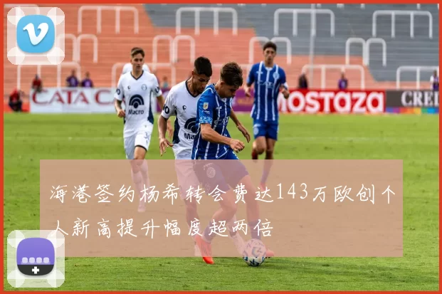 海港签约杨希转会费达143万欧创个人新高提升幅度超两倍