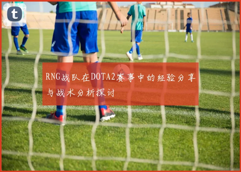 RNG战队在DOTA2赛事中的经验分享与战术分析探讨