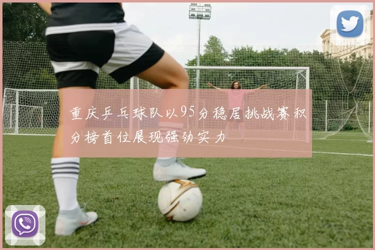 重庆乒乓球队以95分稳居挑战赛积分榜首位展现强劲实力