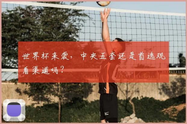 世界杯来袭,中央五套还是首选观看渠道吗?