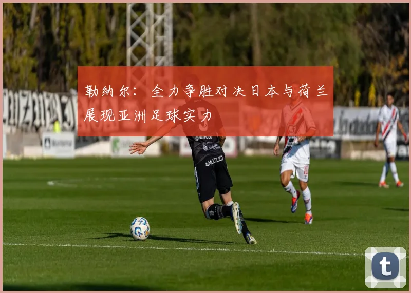 勒纳尔:全力争胜对决日本与荷兰展现亚洲足球实力