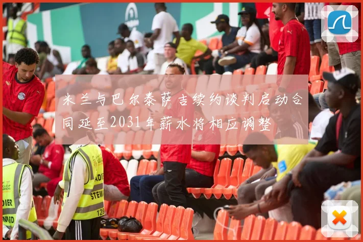 米兰与巴尔泰萨吉续约谈判启动合同延至2031年薪水将相应调整