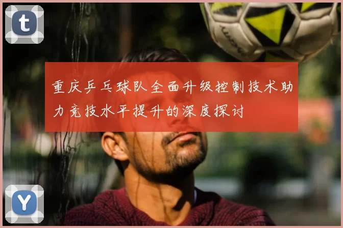 重庆乒乓球队全面升级控制技术助力竞技水平提升的深度探讨