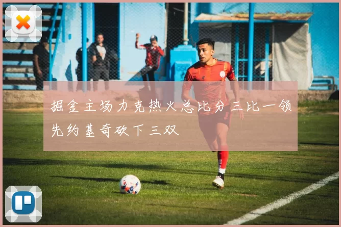 掘金主场力克热火总比分三比一领先约基奇砍下三双