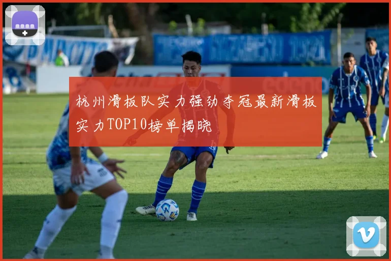 杭州滑板队实力强劲夺冠最新滑板实力TOP10榜单揭晓