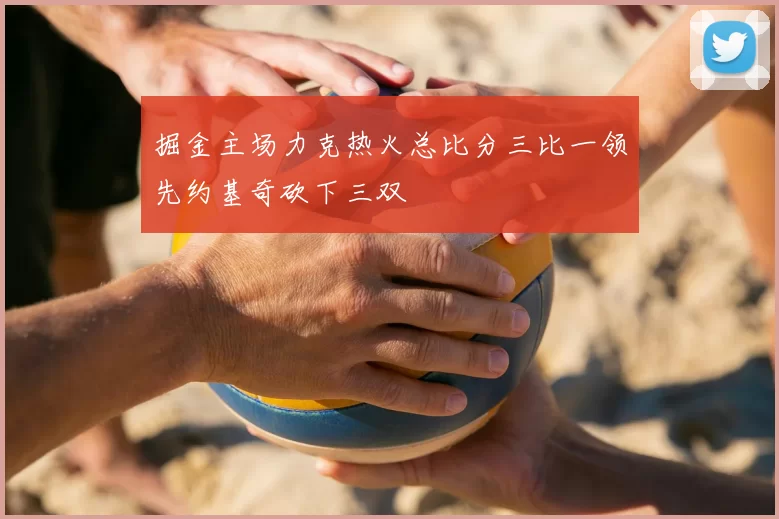 掘金主场力克热火总比分三比一领先约基奇砍下三双