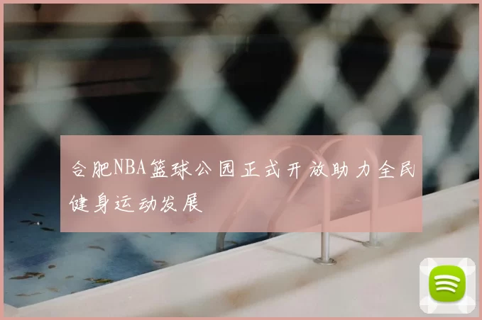 合肥NBA篮球公园正式开放助力全民健身运动发展