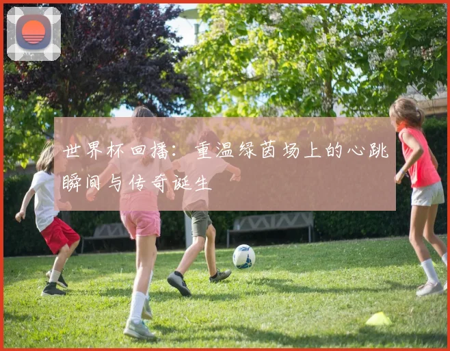 世界杯回播:重温绿茵场上的心跳瞬间与传奇诞生