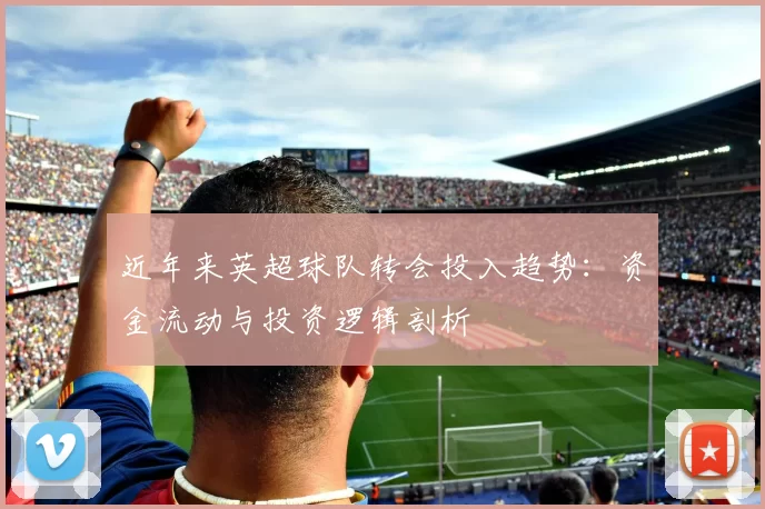 近年来英超球队转会投入趋势：资金流动与投资逻辑剖析
