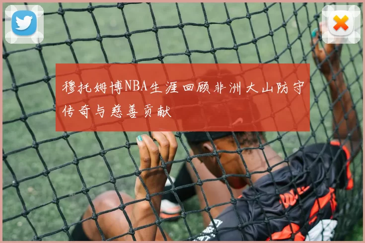 穆托姆博NBA生涯回顾非洲大山防守传奇与慈善贡献