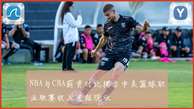 NBA与CBA薪资对比揭示中美篮球职业联赛收入差距现状