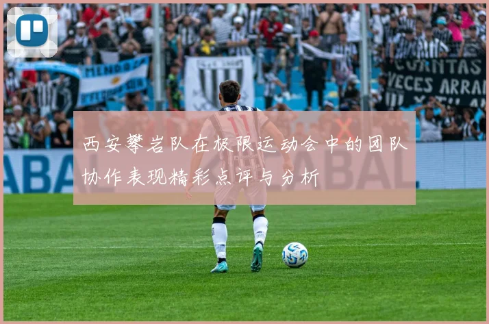 西安攀岩队在极限运动会中的团队协作表现精彩点评与分析