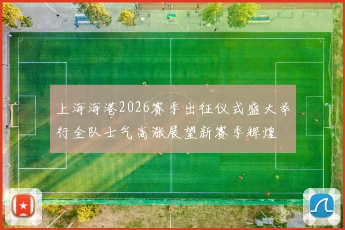 上海海港2026赛季出征仪式盛大举行全队士气高涨展望新赛季辉煌