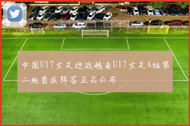 中国U17女足迎战越南U17女足A组第二轮首发阵容正式公布