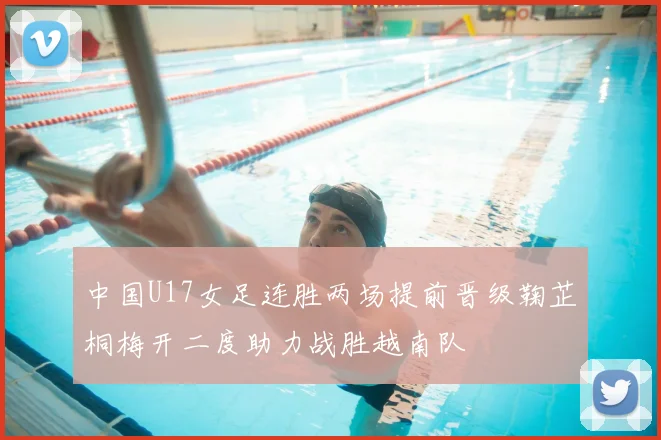 中国U17女足连胜两场提前晋级鞠芷桐梅开二度助力战胜越南队