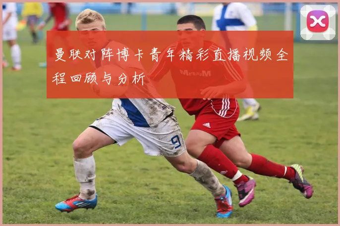 曼联对阵博卡青年精彩直播视频全程回顾与分析