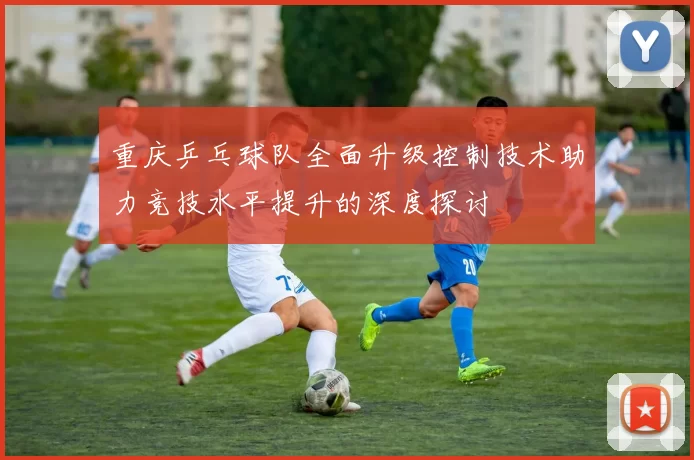 重庆乒乓球队全面升级控制技术助力竞技水平提升的深度探讨