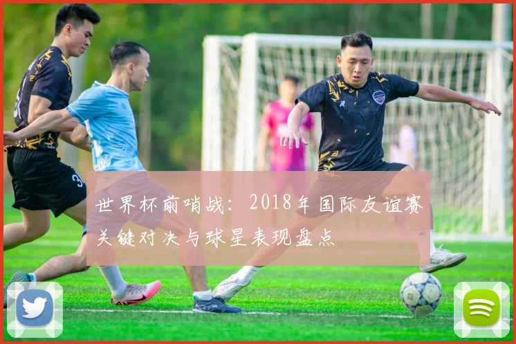世界杯前哨战:2018年国际友谊赛关键对决与球星表现盘点