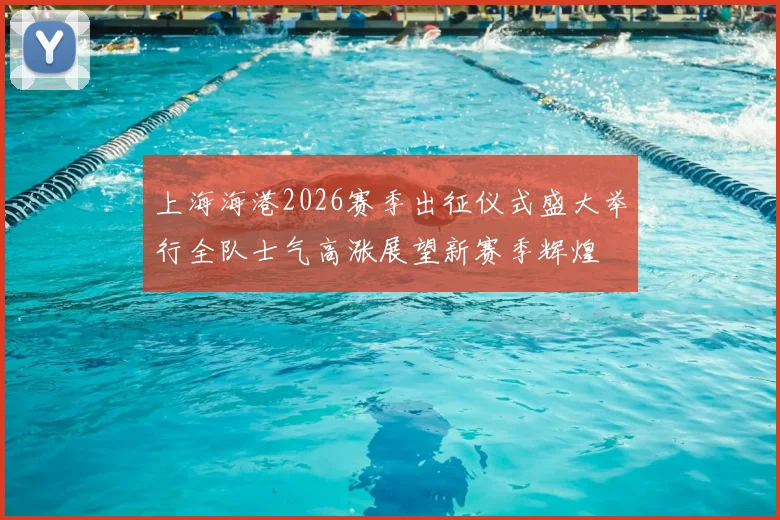 上海海港2026赛季出征仪式盛大举行全队士气高涨展望新赛季辉煌