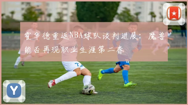 霍华德重返NBA球队谈判进展：魔兽能否再现职业生涯第二春
