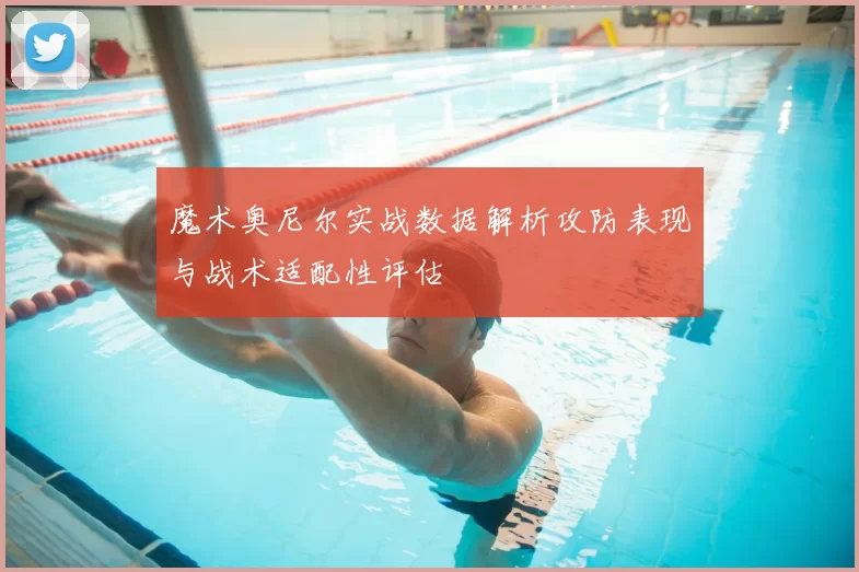 魔术奥尼尔实战数据解析攻防表现与战术适配性评估