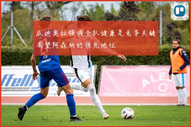 瓜迪奥拉强调全队健康是竞争关键渴望阿森纳的领先地位