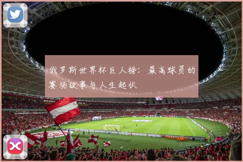 俄罗斯世界杯巨人榜:最高球员的赛场故事与人生起伏