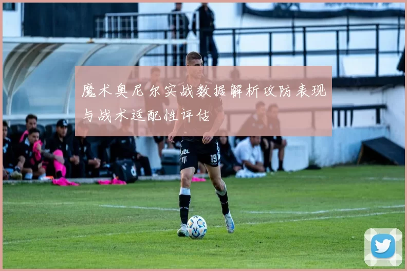 魔术奥尼尔实战数据解析攻防表现与战术适配性评估